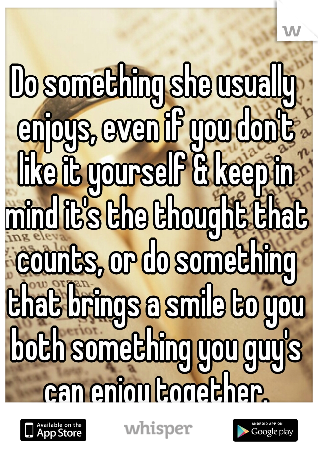 Do something she usually enjoys, even if you don't like it yourself & keep in mind it's the thought that counts, or do something that brings a smile to you both something you guy's can enjoy together.