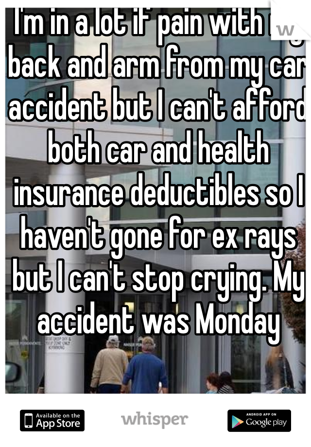 I'm in a lot if pain with my back and arm from my car accident but I can't afford both car and health insurance deductibles so I haven't gone for ex rays but I can't stop crying. My accident was Monday 
