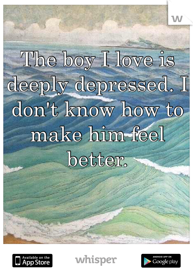 The boy I love is deeply depressed. I don't know how to make him feel better. 