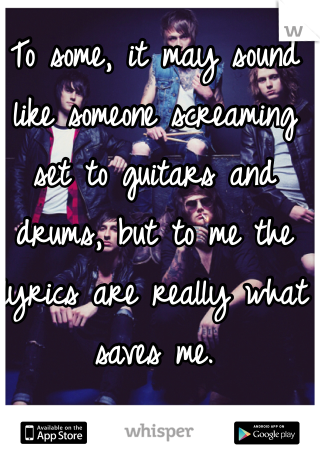 To some, it may sound like someone screaming set to guitars and drums, but to me the lyrics are really what saves me. 
