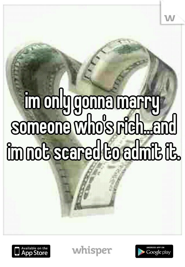 im only gonna marry someone who's rich...and im not scared to admit it.