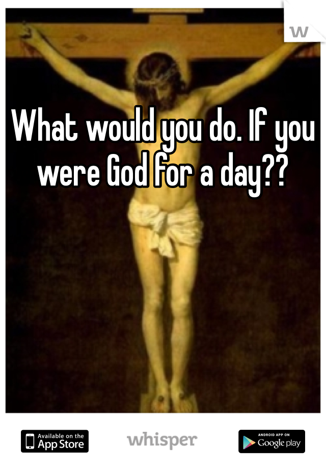 What would you do. If you were God for a day??