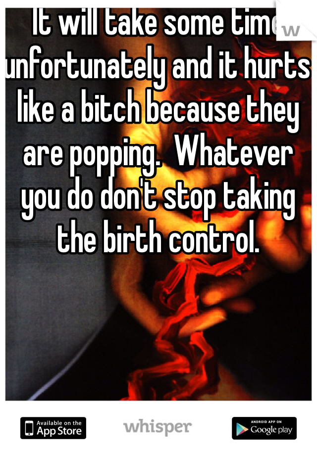 It will take some time unfortunately and it hurts like a bitch because they are popping.  Whatever you do don't stop taking the birth control.