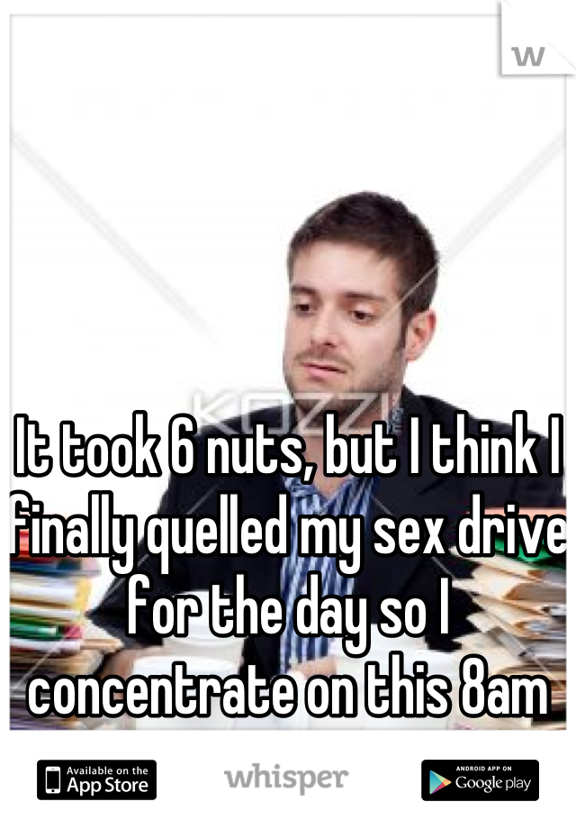 It took 6 nuts, but I think I finally quelled my sex drive for the day so I concentrate on this 8am exam.