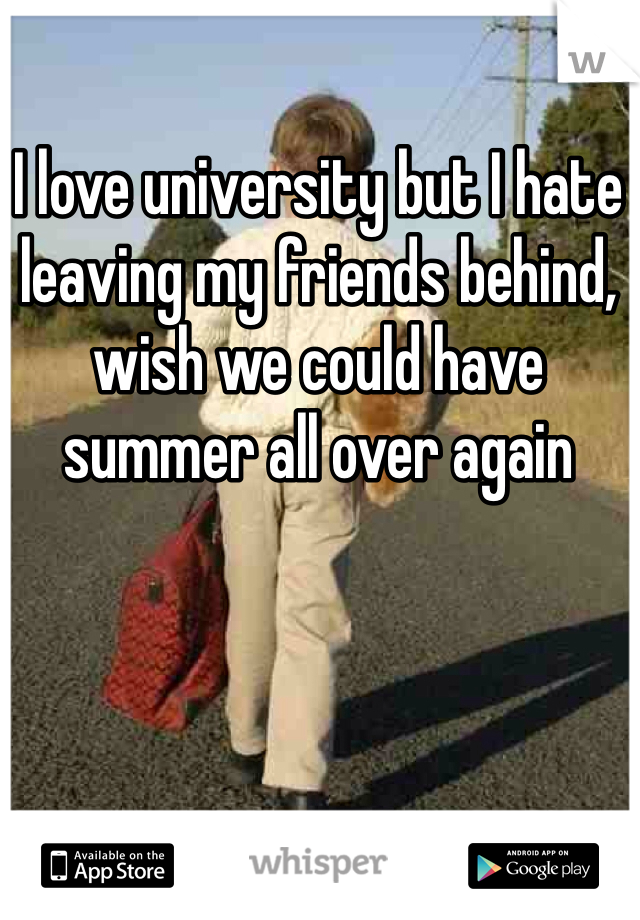 I love university but I hate leaving my friends behind, wish we could have summer all over again 