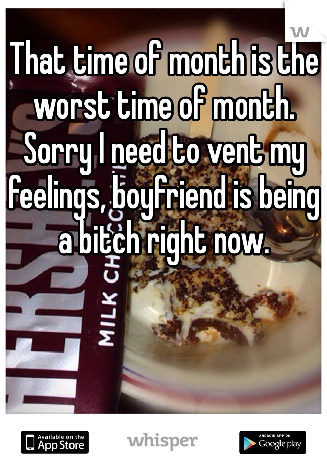 That time of month is the worst time of month. Sorry I need to vent my feelings, boyfriend is being a bitch right now.