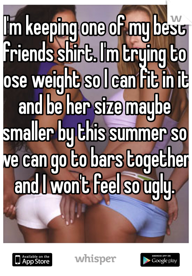 I'm keeping one of my best friends shirt. I'm trying to lose weight so I can fit in it and be her size maybe smaller by this summer so we can go to bars together and I won't feel so ugly. 