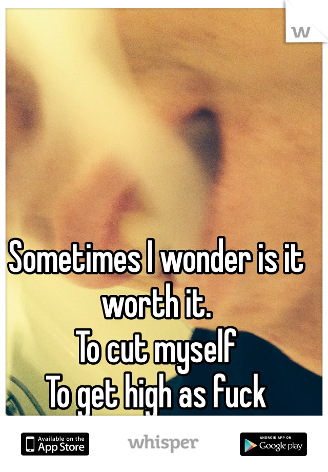 Sometimes I wonder is it worth it. 
To cut myself
To get high as fuck
Hell yes it is.