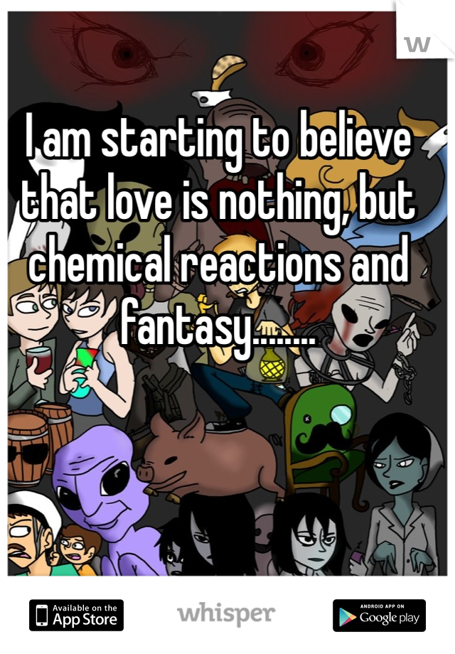 I am starting to believe that love is nothing, but chemical reactions and fantasy........ 