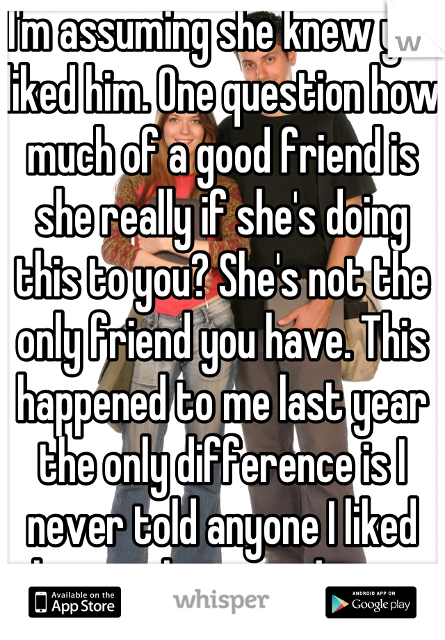 I'm assuming she knew you liked him. One question how much of a good friend is she really if she's doing this to you? She's not the only friend you have. This happened to me last year the only difference is I never told anyone I liked him so she never knew.