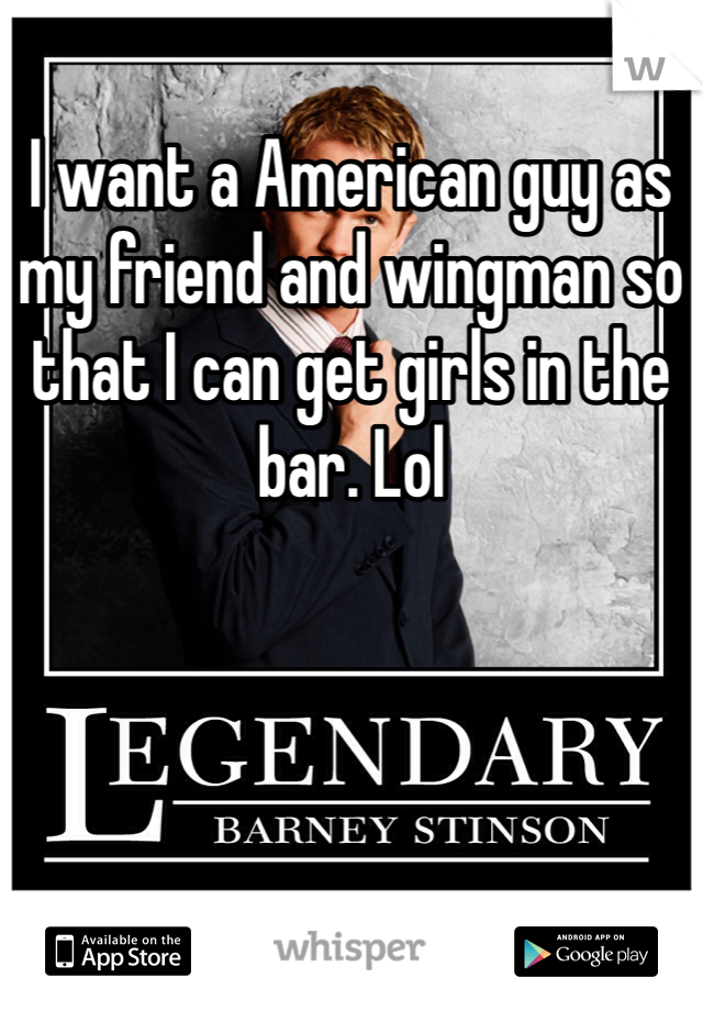 I want a American guy as my friend and wingman so that I can get girls in the bar. Lol
