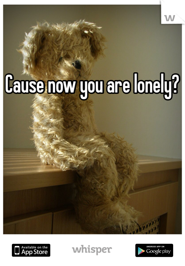 Cause now you are lonely? 