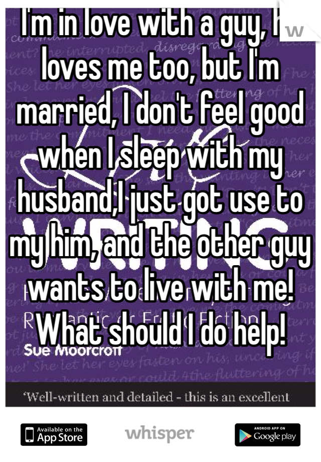 I'm in love with a guy, he loves me too, but I'm married, I don't feel good when I sleep with my husband,I just got use to my him, and the other guy wants to live with me! What should I do help! 