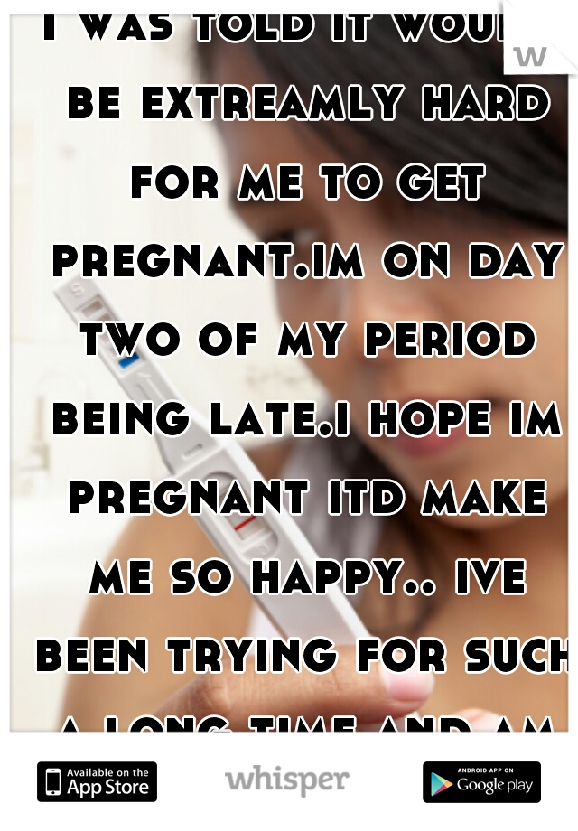 I was told it would be extreamly hard for me to get pregnant.im on day two of my period being late.i hope im pregnant itd make me so happy.. ive been trying for such a long time and am always let down