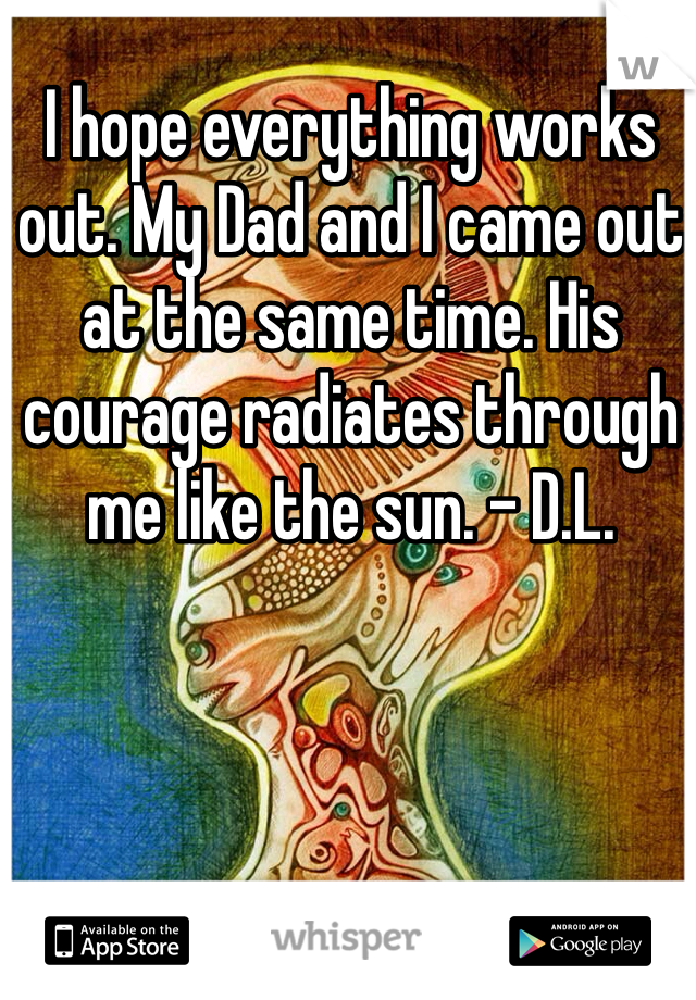 I hope everything works out. My Dad and I came out at the same time. His courage radiates through me like the sun. - D.L.