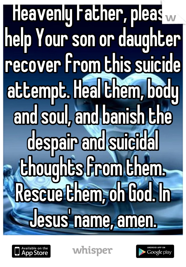 Heavenly Father, please help Your son or daughter recover from this suicide attempt. Heal them, body and soul, and banish the despair and suicidal thoughts from them. Rescue them, oh God. In Jesus' name, amen.