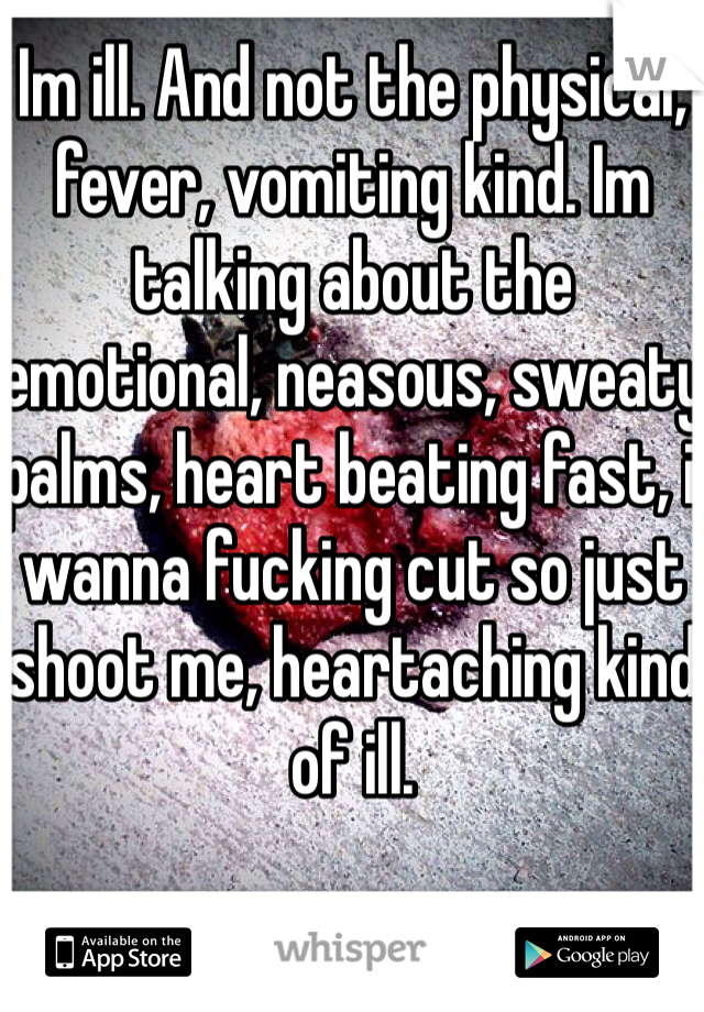 Im ill. And not the physical, fever, vomiting kind. Im talking about the emotional, neasous, sweaty palms, heart beating fast, i wanna fucking cut so just shoot me, heartaching kind of ill. 