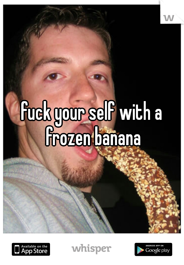 fuck your self with a frozen banana