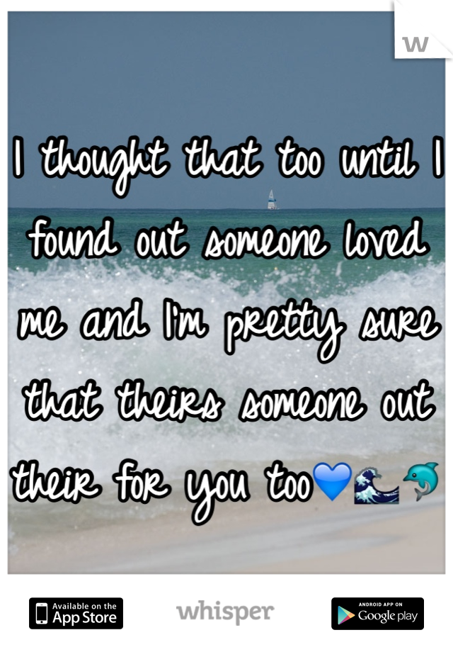 I thought that too until I found out someone loved me and I'm pretty sure that theirs someone out their for you too💙🌊🐬