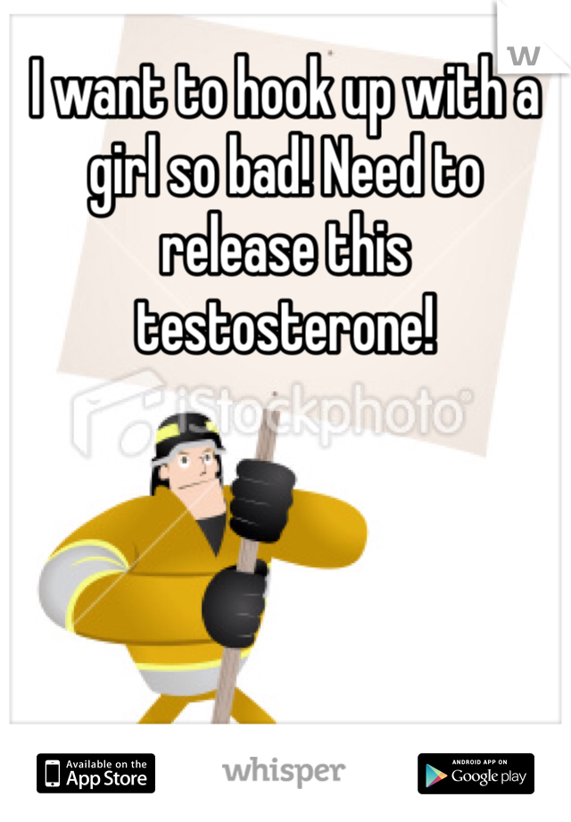 I want to hook up with a girl so bad! Need to release this testosterone!