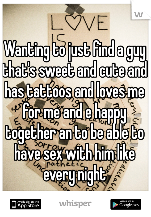 Wanting to just find a guy that's sweet and cute and has tattoos and loves me for me and e happy together an to be able to have sex with him like every night 