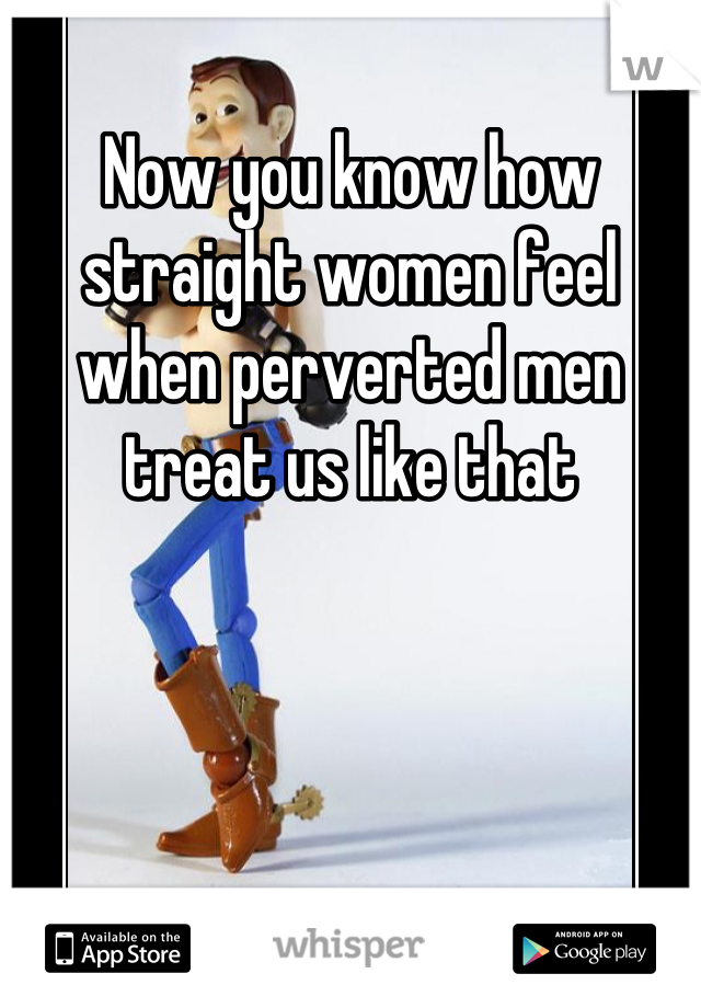 Now you know how straight women feel when perverted men treat us like that
