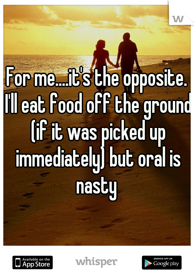 For me....it's the opposite. I'll eat food off the ground (if it was picked up immediately) but oral is nasty 