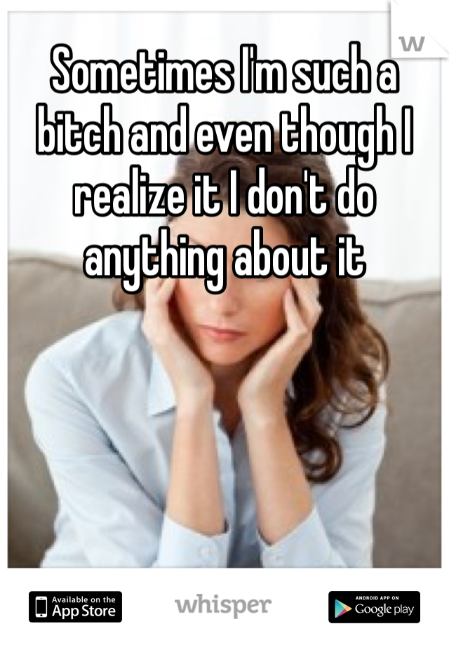 Sometimes I'm such a bitch and even though I realize it I don't do anything about it