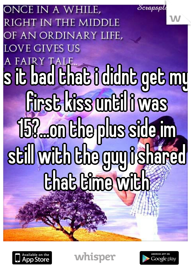 is it bad that i didnt get my first kiss until i was 15?...on the plus side im still with the guy i shared that time with