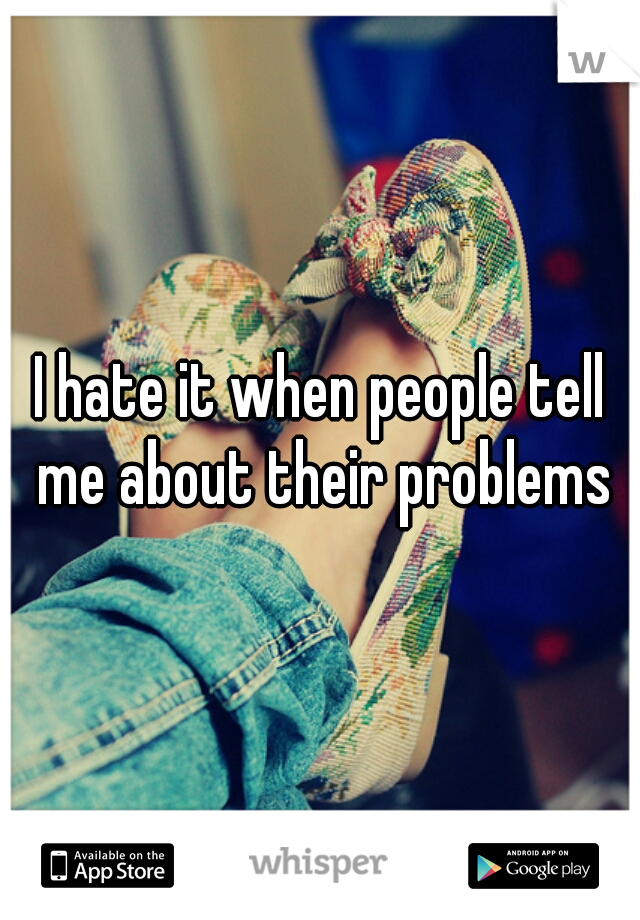 I hate it when people tell me about their problems