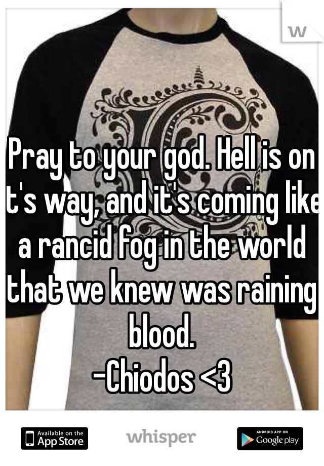 Pray to your god. Hell is on it's way, and it's coming like a rancid fog in the world that we knew was raining blood. 
-Chiodos <3
