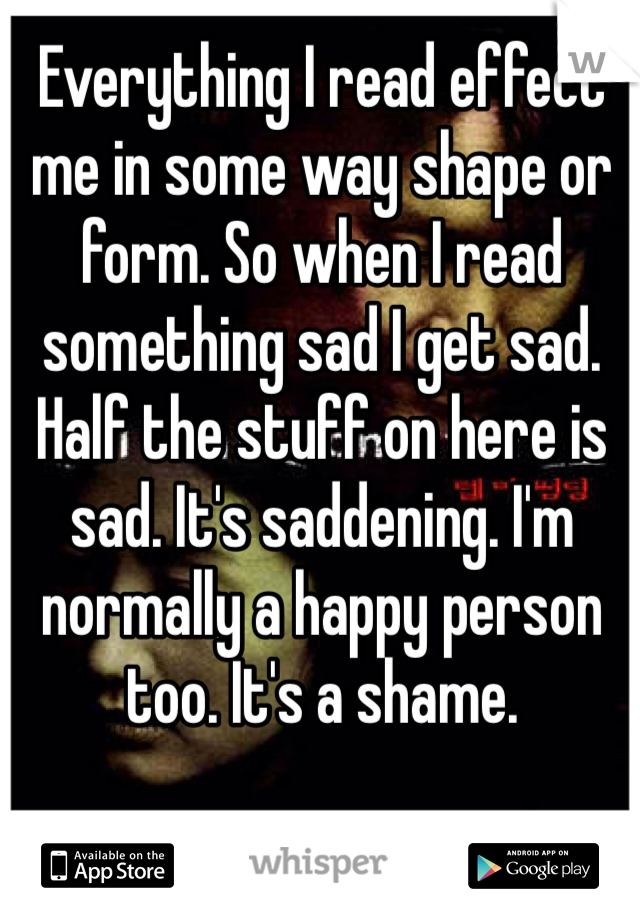 Everything I read effect me in some way shape or form. So when I read something sad I get sad. Half the stuff on here is sad. It's saddening. I'm normally a happy person too. It's a shame. 