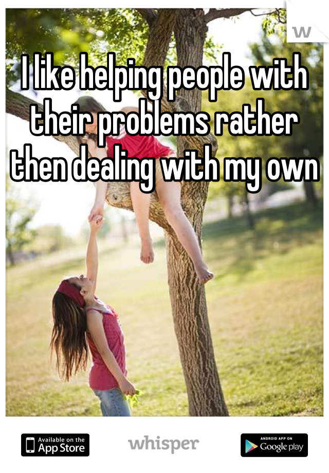I like helping people with their problems rather then dealing with my own