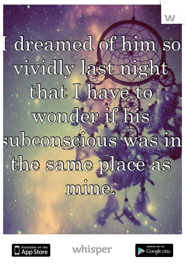 I dreamed of him so vividly last night that I have to wonder if his subconscious was in the same place as mine. 