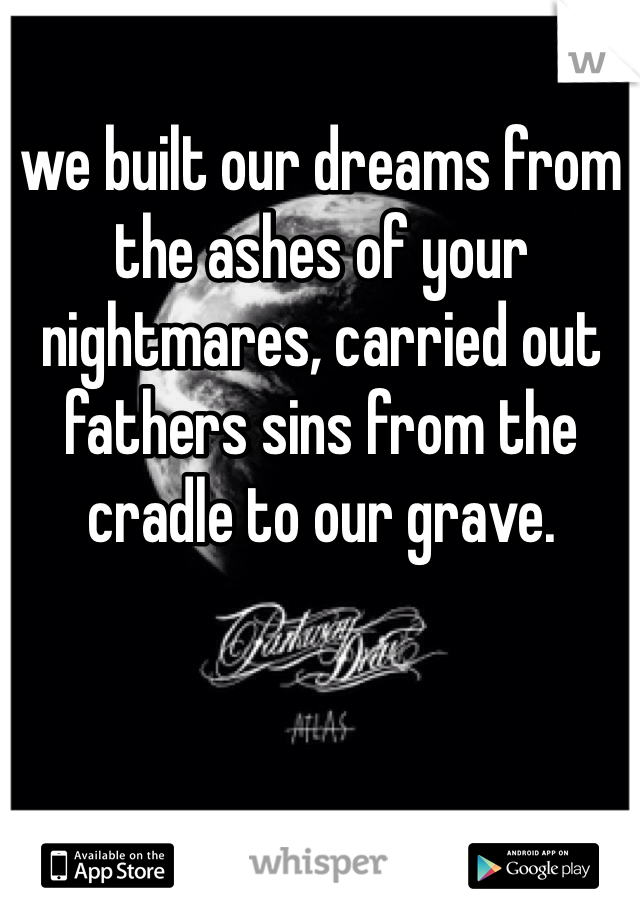 we built our dreams from the ashes of your nightmares, carried out fathers sins from the cradle to our grave. 
