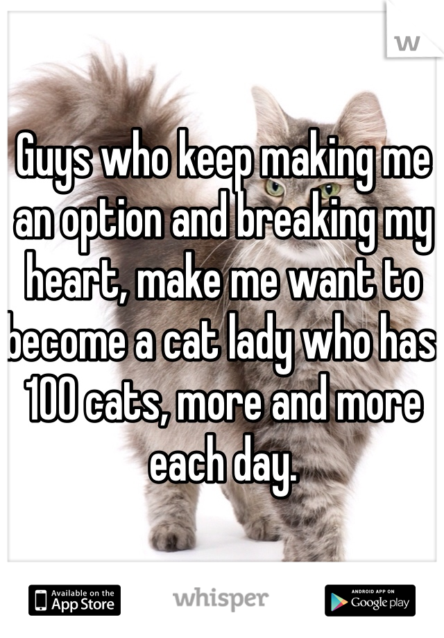 Guys who keep making me an option and breaking my heart, make me want to become a cat lady who has 100 cats, more and more each day.