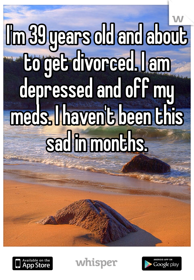 I'm 39 years old and about to get divorced. I am depressed and off my meds. I haven't been this sad in months. 