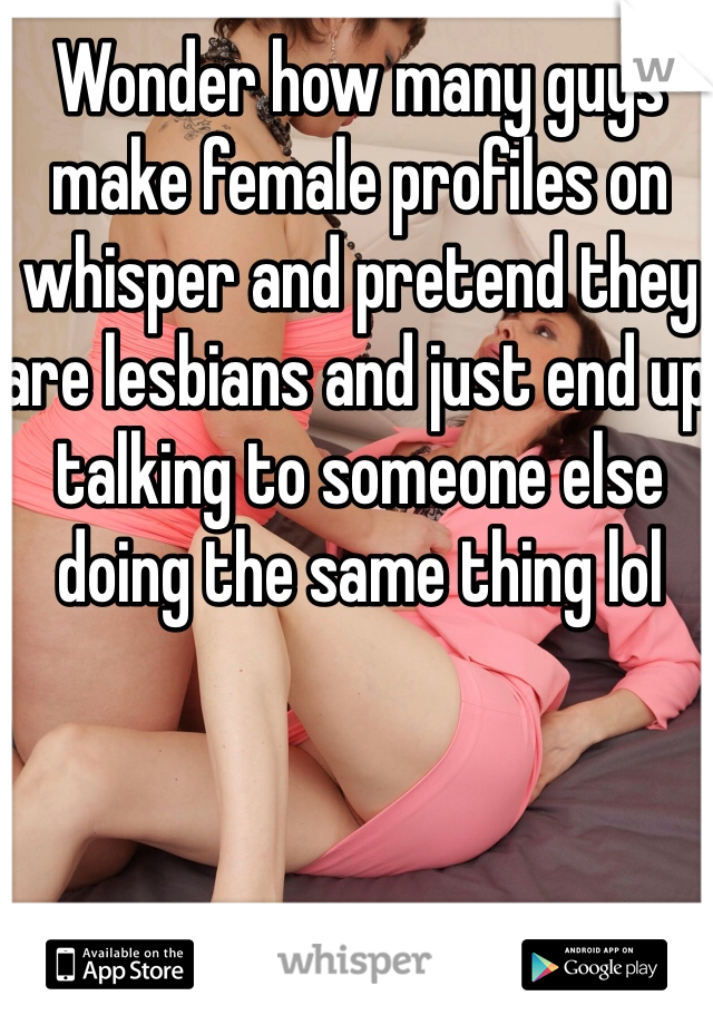 Wonder how many guys make female profiles on whisper and pretend they are lesbians and just end up talking to someone else doing the same thing lol