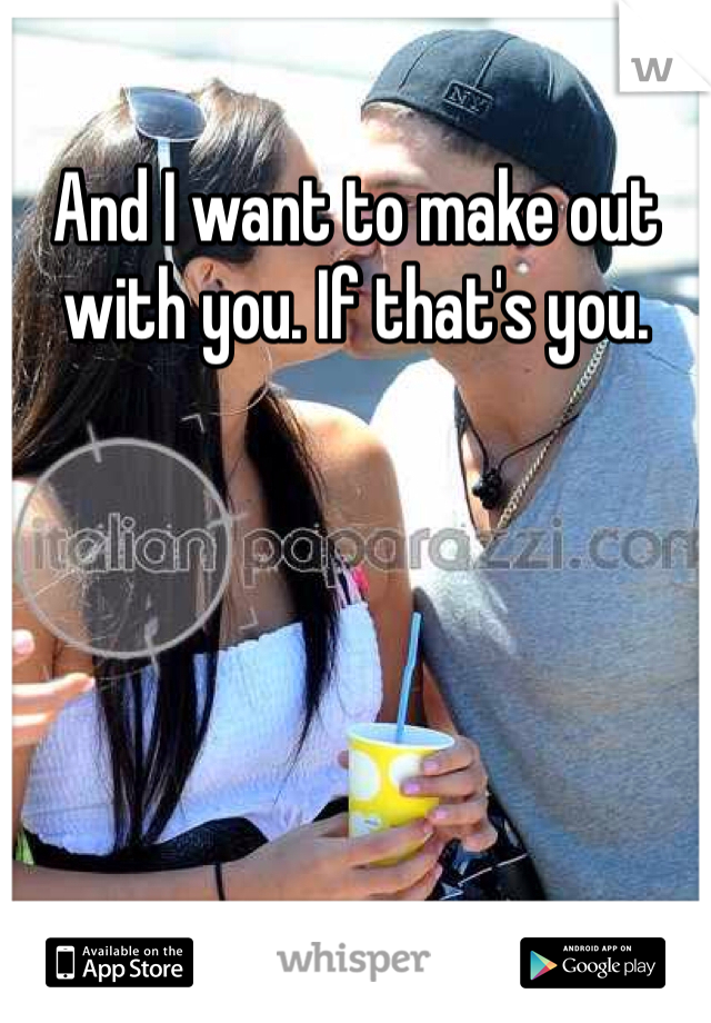 And I want to make out with you. If that's you. 
