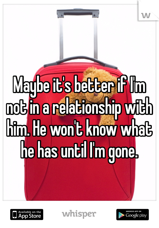 Maybe it's better if I'm not in a relationship with him. He won't know what he has until I'm gone. 