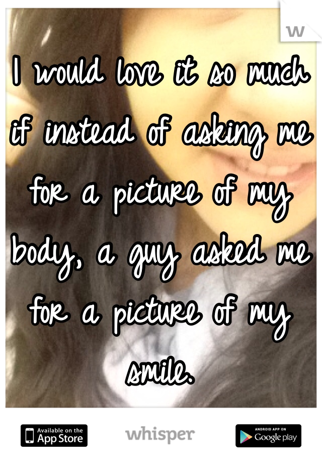 I would love it so much if instead of asking me for a picture of my body, a guy asked me for a picture of my smile. 