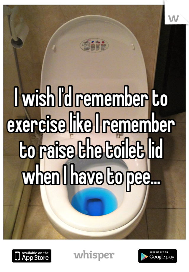 I wish I'd remember to exercise like I remember to raise the toilet lid when I have to pee...