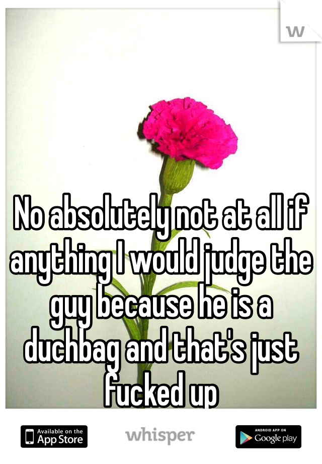No absolutely not at all if anything I would judge the guy because he is a duchbag and that's just fucked up