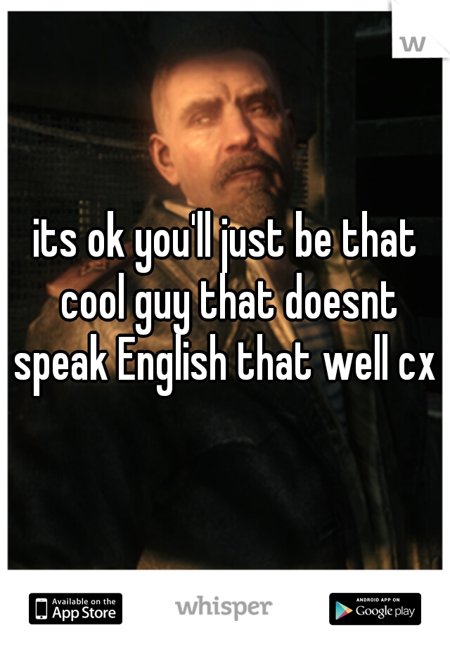 its ok you'll just be that cool guy that doesnt speak English that well cx 