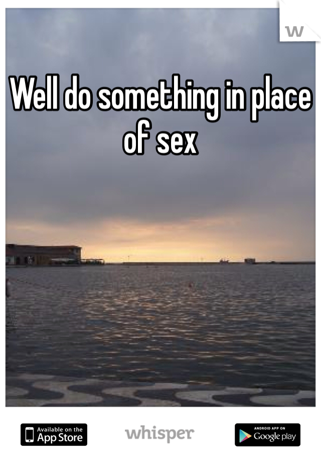 Well do something in place of sex 