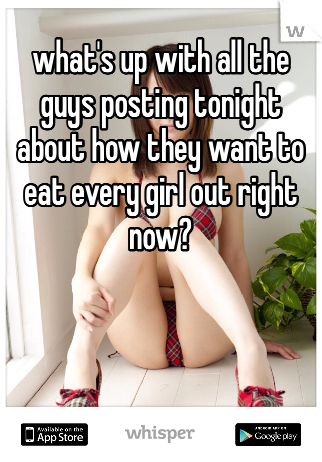 what's up with all the guys posting tonight about how they want to eat every girl out right now? 