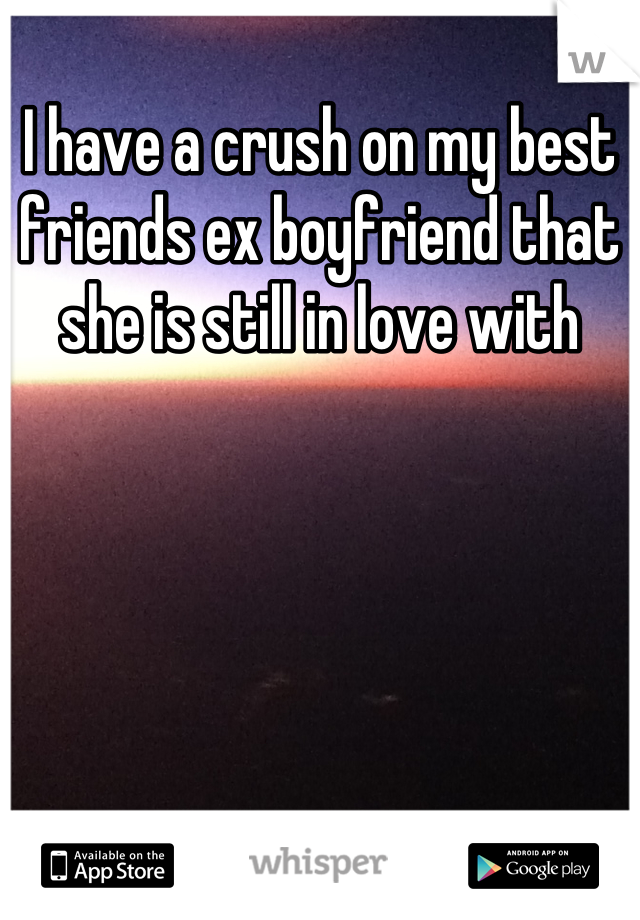 I have a crush on my best friends ex boyfriend that she is still in love with