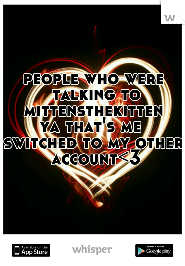 people who were talking to mittensthekitten 
ya that's me 
switched to my other account<3