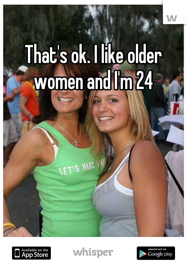 That's ok. I like older women and I'm 24