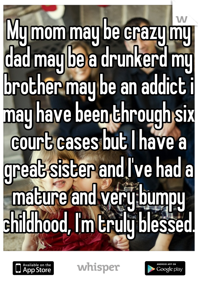 My mom may be crazy my dad may be a drunkerd my brother may be an addict i may have been through six court cases but I have a great sister and I've had a mature and very bumpy childhood, I'm truly blessed.